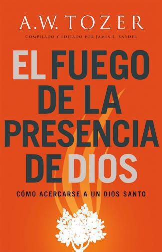 El fuego de la presencia de Dios; como acerse a un Dios Santo por A. W. Tozer