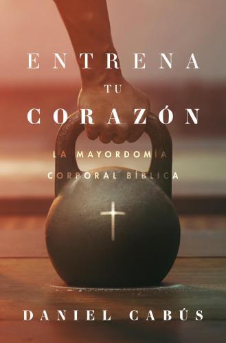 Entrena Tu Corazón; mayordomia corporal biblica por Daniel Cabus